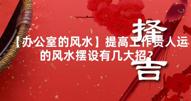 【办公室的风水】提高工作贵人运的风水摆设有几大招？