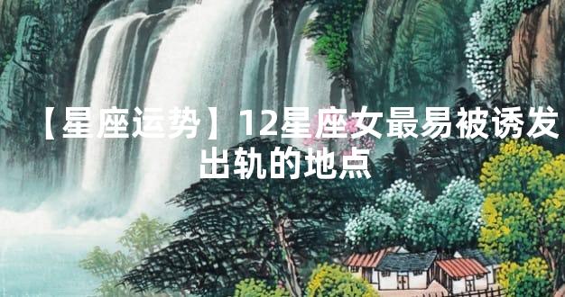 【星座运势】12星座女最易被诱发出轨的地点
