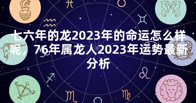 七六年的龙2023年的命运怎么样呢，76年属龙人2023年运势最新分析