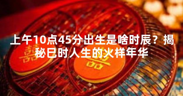 上午10点45分出生是啥时辰？揭秘巳时人生的火样年华