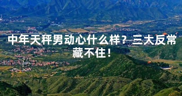 中年天秤男动心什么样？三大反常藏不住！