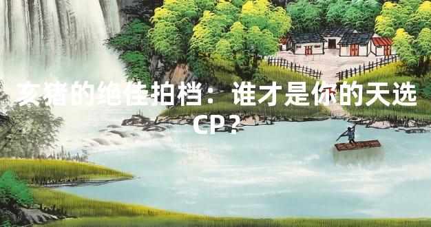 亥猪的绝佳拍档：谁才是你的天选CP？