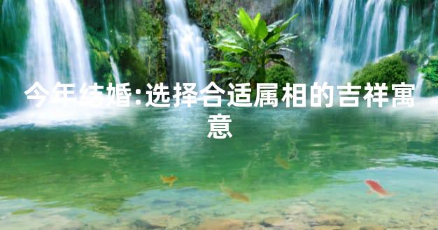 今年结婚:选择合适属相的吉祥寓意