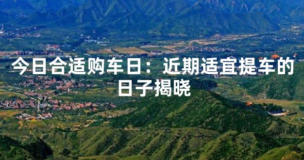 今日合适购车日：近期适宜提车的日子揭晓