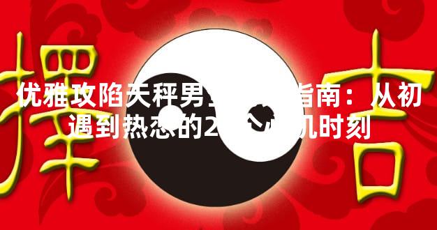 优雅攻陷天秤男全场景指南：从初遇到热恋的24个心机时刻
