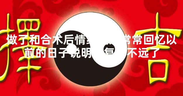 做了和合术后情绪难过常常回忆以前的日子说明离复合不远了