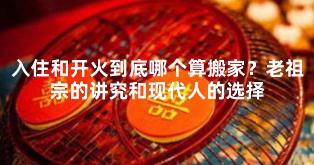入住和开火到底哪个算搬家？老祖宗的讲究和现代人的选择