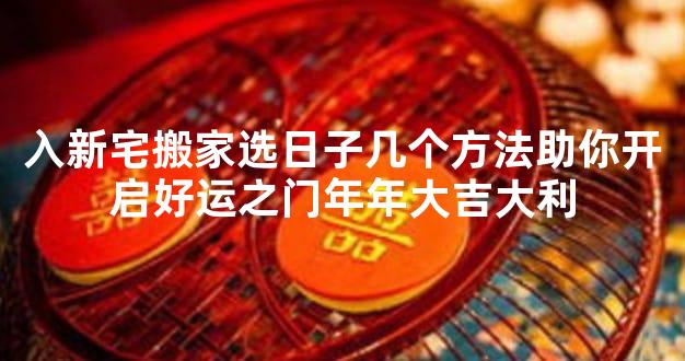 入新宅搬家选日子几个方法助你开启好运之门年年大吉大利