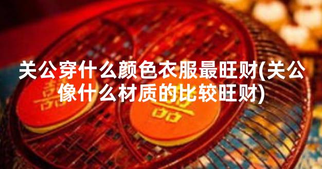 关公穿什么颜色衣服最旺财(关公像什么材质的比较旺财)