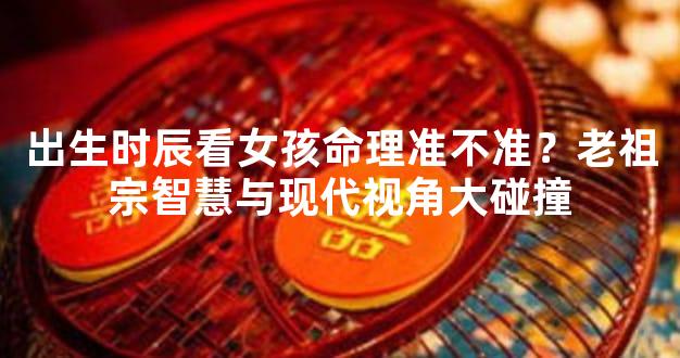 出生时辰看女孩命理准不准？老祖宗智慧与现代视角大碰撞