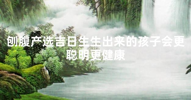 刨腹产选吉日生生出来的孩子会更聪明更健康