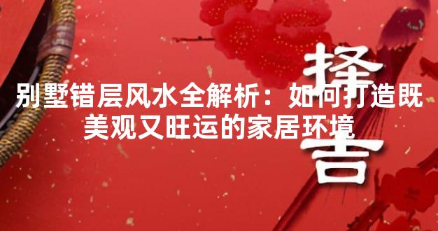 别墅错层风水全解析：如何打造既美观又旺运的家居环境