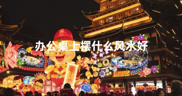 办公桌上摆什么风水好