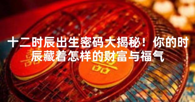 十二时辰出生密码大揭秘！你的时辰藏着怎样的财富与福气