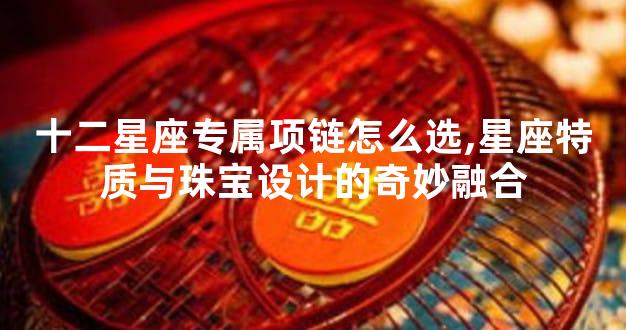 十二星座专属项链怎么选,星座特质与珠宝设计的奇妙融合