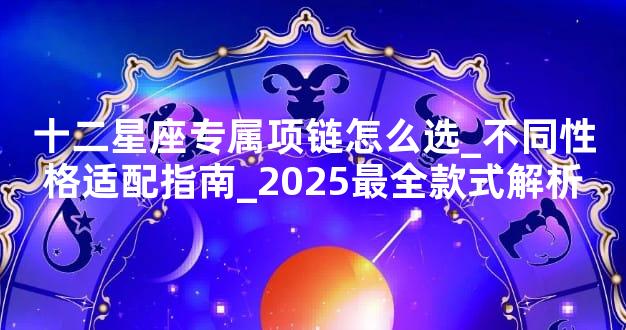 十二星座专属项链怎么选_不同性格适配指南_2025最全款式解析