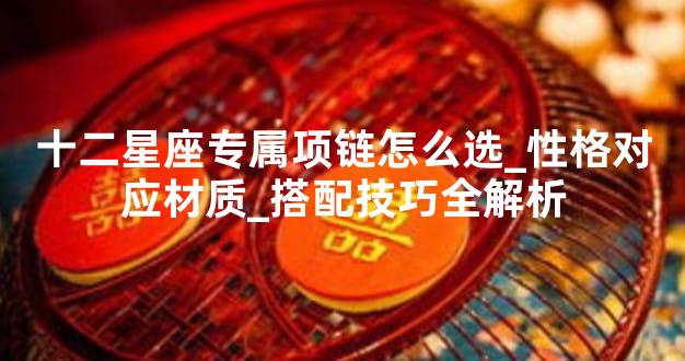 十二星座专属项链怎么选_性格对应材质_搭配技巧全解析