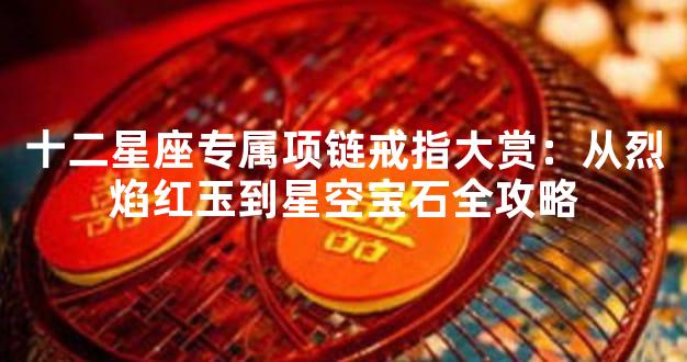 十二星座专属项链戒指大赏：从烈焰红玉到星空宝石全攻略