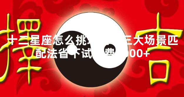 十二星座怎么挑珠宝？三大场景匹配法省下试错费5000+