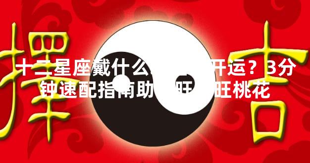 十二星座戴什么珠宝最开运？3分钟速配指南助你旺财旺桃花