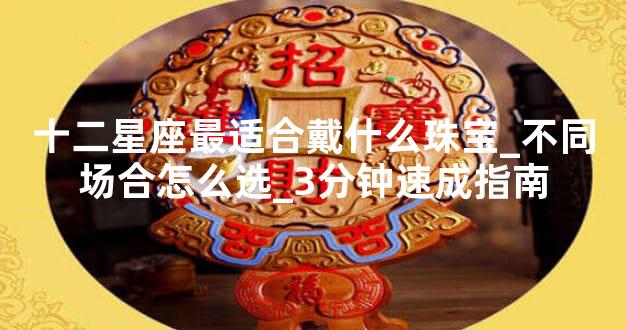 十二星座最适合戴什么珠宝_不同场合怎么选_3分钟速成指南