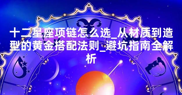 十二星座项链怎么选_从材质到造型的黄金搭配法则_避坑指南全解析