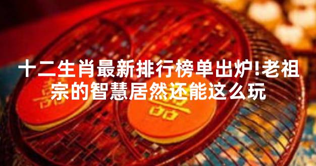 十二生肖最新排行榜单出炉!老祖宗的智慧居然还能这么玩