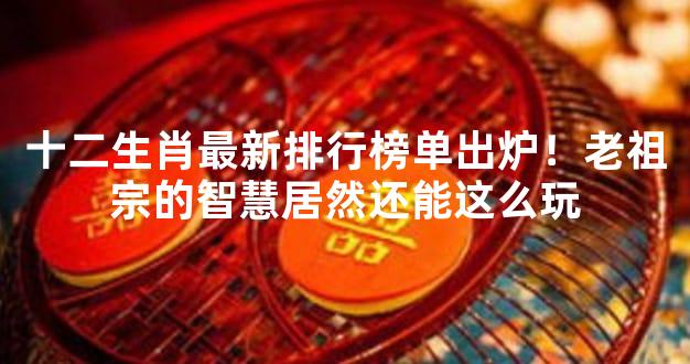 十二生肖最新排行榜单出炉！老祖宗的智慧居然还能这么玩