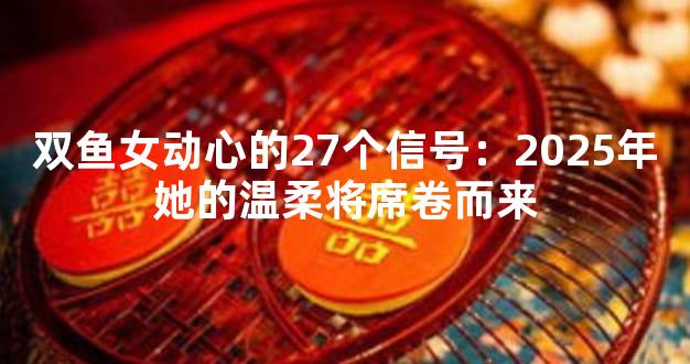 双鱼女动心的27个信号：2025年她的温柔将席卷而来