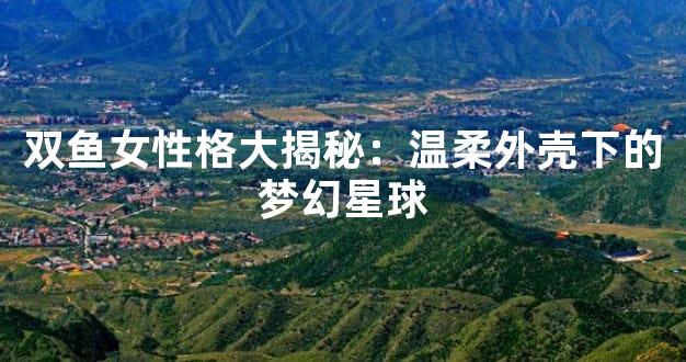 双鱼女性格大揭秘：温柔外壳下的梦幻星球