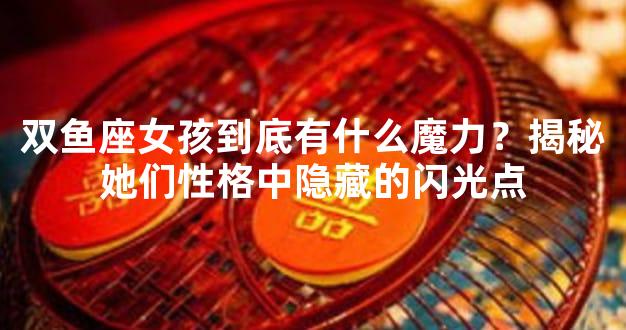 双鱼座女孩到底有什么魔力？揭秘她们性格中隐藏的闪光点