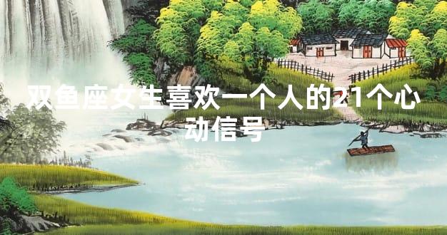 双鱼座女生喜欢一个人的21个心动信号