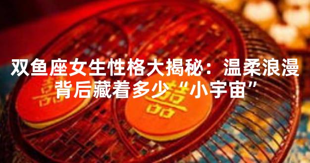 双鱼座女生性格大揭秘：温柔浪漫背后藏着多少“小宇宙”