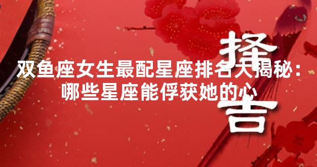 双鱼座女生最配星座排名大揭秘：哪些星座能俘获她的心