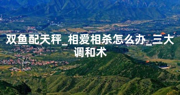 双鱼配天秤_相爱相杀怎么办_三大调和术