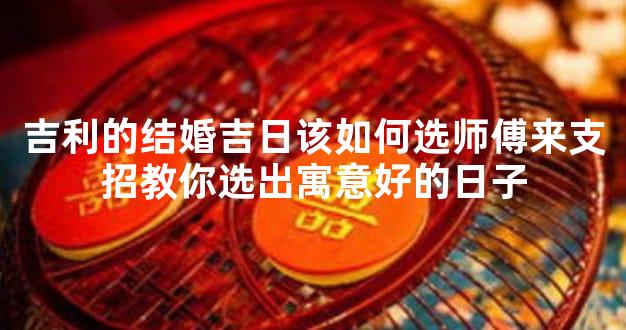 吉利的结婚吉日该如何选师傅来支招教你选出寓意好的日子