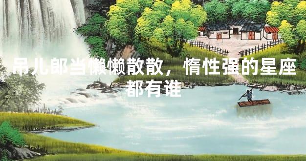 吊儿郎当懒懒散散，惰性强的星座都有谁