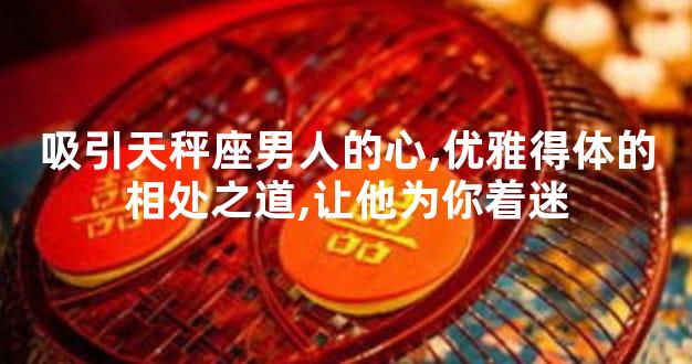 吸引天秤座男人的心,优雅得体的相处之道,让他为你着迷