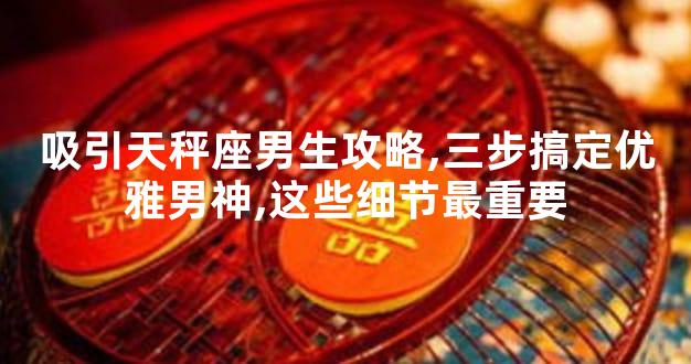 吸引天秤座男生攻略,三步搞定优雅男神,这些细节最重要