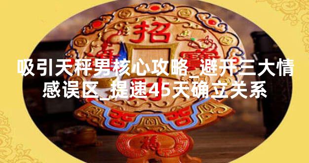 吸引天秤男核心攻略_避开三大情感误区_提速45天确立关系