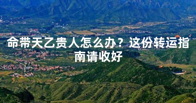 命带天乙贵人怎么办？这份转运指南请收好