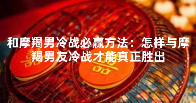和摩羯男冷战必赢方法：怎样与摩羯男友冷战才能真正胜出