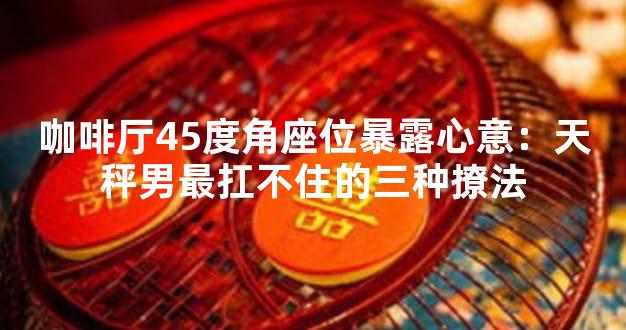 咖啡厅45度角座位暴露心意：天秤男最扛不住的三种撩法
