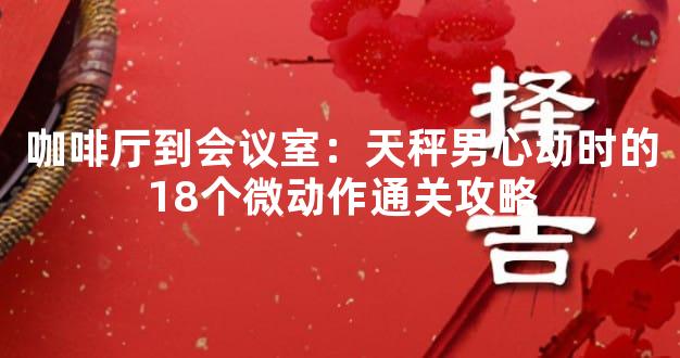 咖啡厅到会议室：天秤男心动时的18个微动作通关攻略