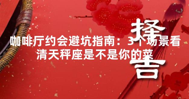 咖啡厅约会避坑指南：3个场景看清天秤座是不是你的菜
