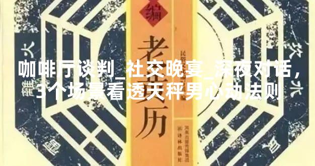 咖啡厅谈判_社交晚宴_深夜对话，3个场景看透天秤男心动法则