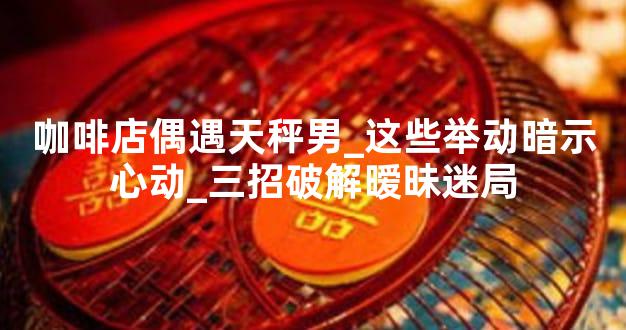 咖啡店偶遇天秤男_这些举动暗示心动_三招破解暧昧迷局