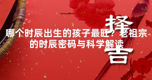 哪个时辰出生的孩子最旺？老祖宗的时辰密码与科学解读