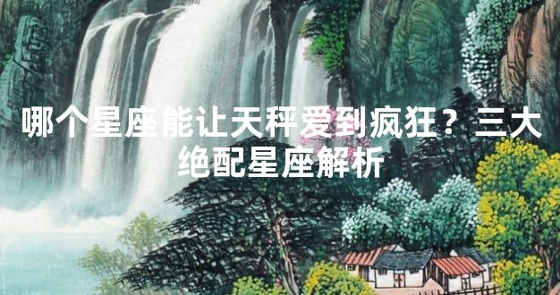 哪个星座能让天秤爱到疯狂？三大绝配星座解析