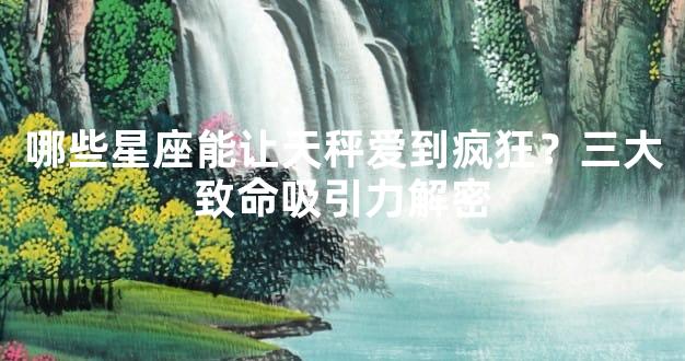 哪些星座能让天秤爱到疯狂？三大致命吸引力解密